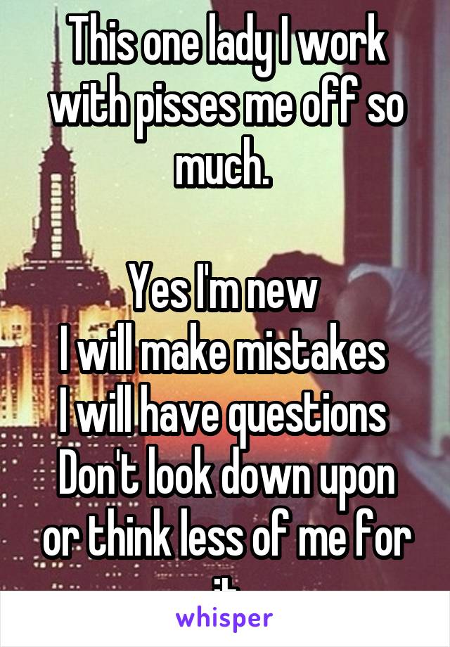 This one lady I work with pisses me off so much. 

Yes I'm new 
I will make mistakes 
I will have questions 
Don't look down upon or think less of me for it