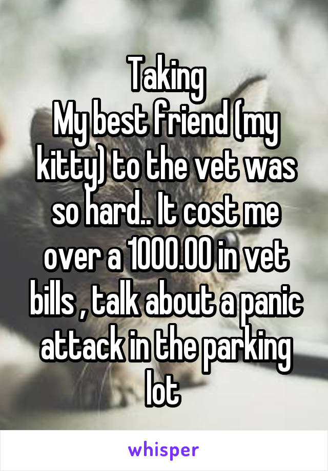 Taking
My best friend (my kitty) to the vet was so hard.. It cost me over a 1000.00 in vet bills , talk about a panic attack in the parking lot 