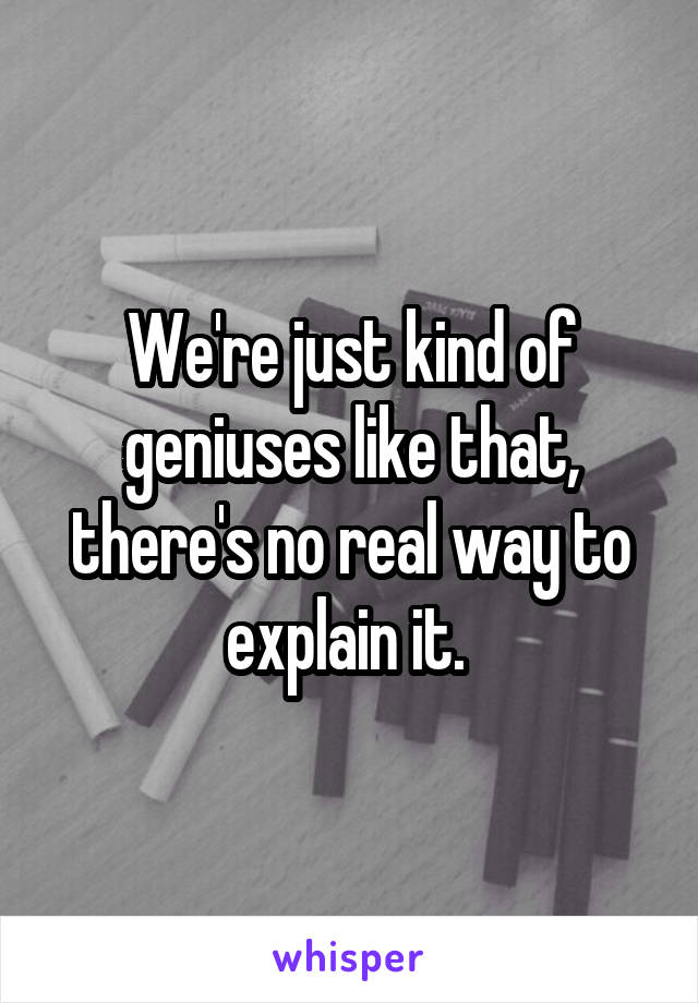 We're just kind of geniuses like that, there's no real way to explain it. 