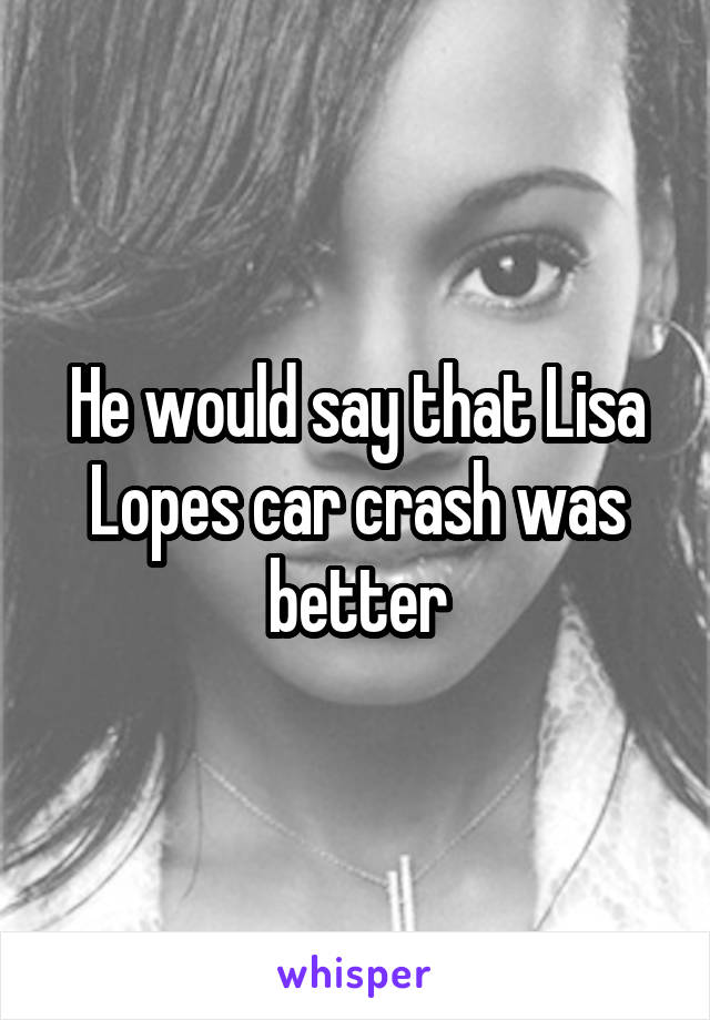 He would say that Lisa Lopes car crash was better