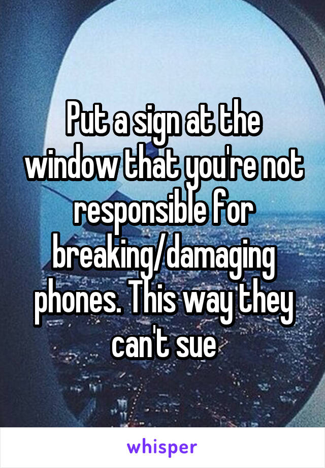 Put a sign at the window that you're not responsible for breaking/damaging phones. This way they can't sue