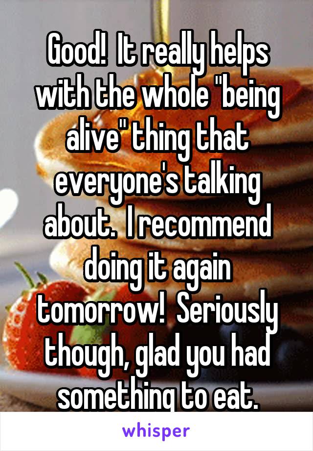 Good!  It really helps with the whole "being alive" thing that everyone's talking about.  I recommend doing it again tomorrow!  Seriously though, glad you had something to eat.