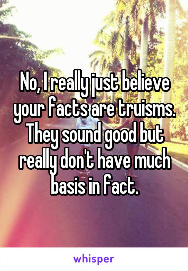 No, I really just believe your facts are truisms. They sound good but really don't have much basis in fact.