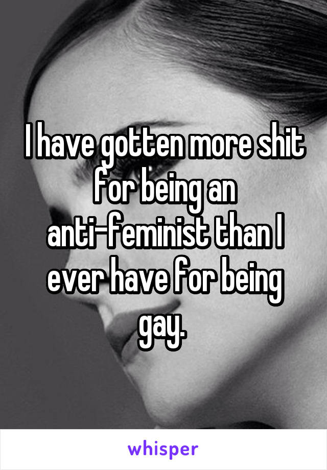 I have gotten more shit for being an anti-feminist than I ever have for being gay. 