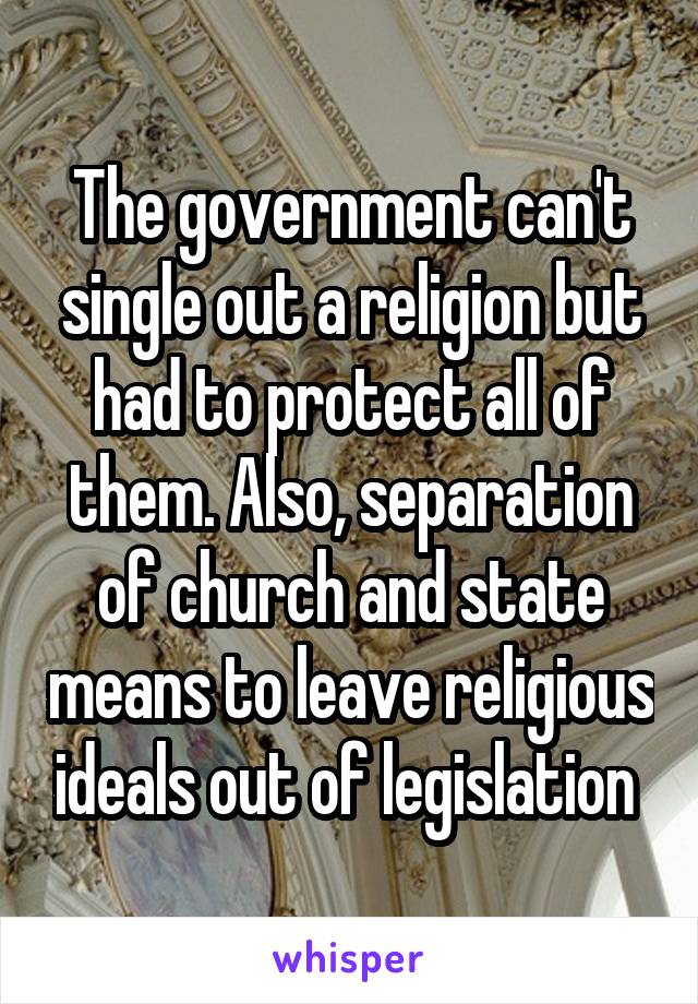 The government can't single out a religion but had to protect all of them. Also, separation of church and state means to leave religious ideals out of legislation 