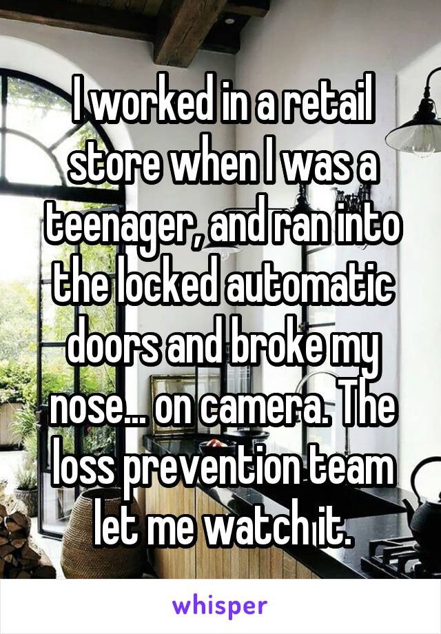 I worked in a retail store when I was a teenager, and ran into the locked automatic doors and broke my nose... on camera. The loss prevention team let me watch it.