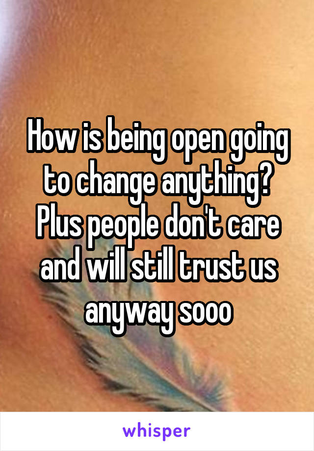 How is being open going to change anything? Plus people don't care and will still trust us anyway sooo