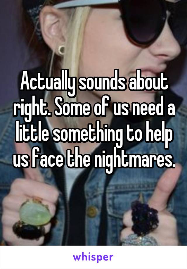 Actually sounds about right. Some of us need a little something to help us face the nightmares. 