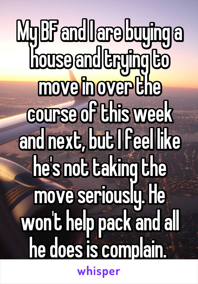 My BF and I are buying a house and trying to move in over the course of this week and next, but I feel like he's not taking the move seriously. He won't help pack and all he does is complain. 