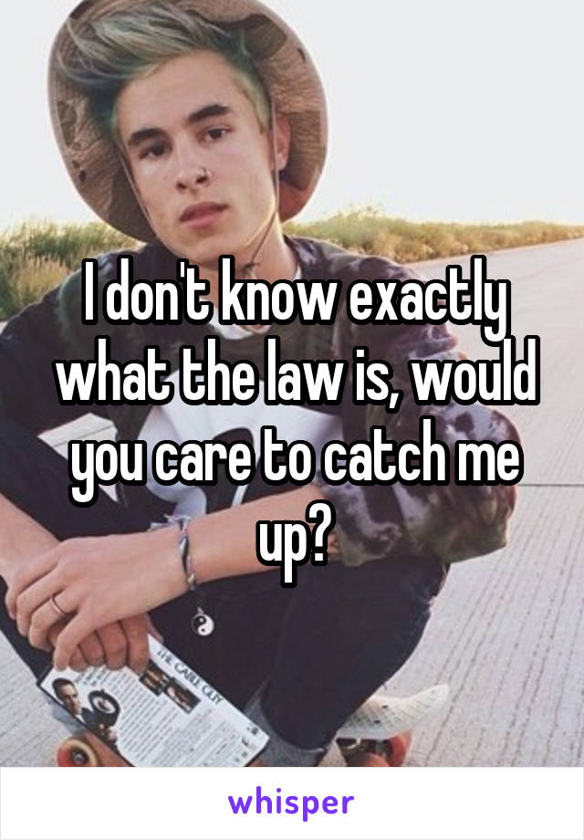 I don't know exactly what the law is, would you care to catch me up?