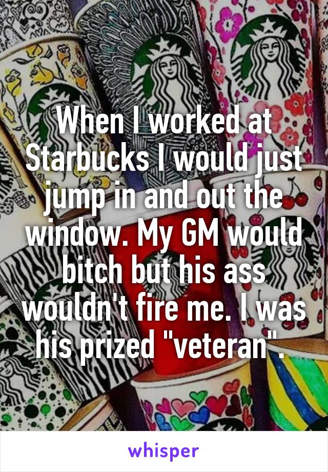 When I worked at Starbucks I would just jump in and out the window. My GM would bitch but his ass wouldn't fire me. I was his prized "veteran". 