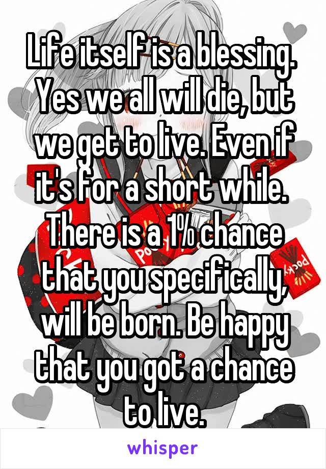 Life itself is a blessing. 
Yes we all will die, but we get to live. Even if it's for a short while. 
There is a 1% chance that you specifically, will be born. Be happy that you got a chance to live.