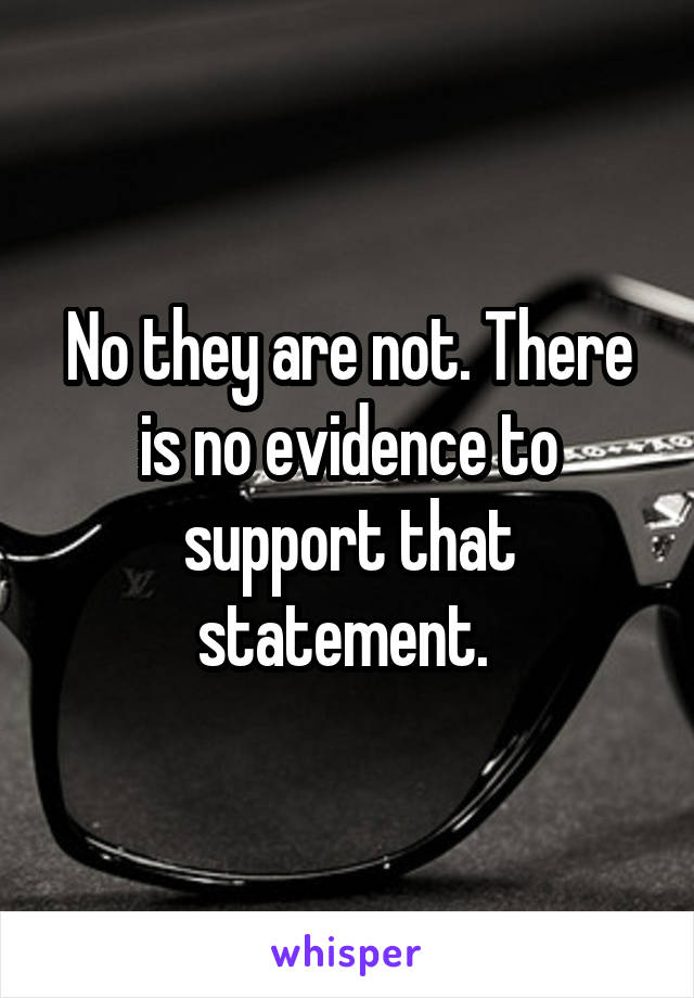 No they are not. There is no evidence to support that statement. 