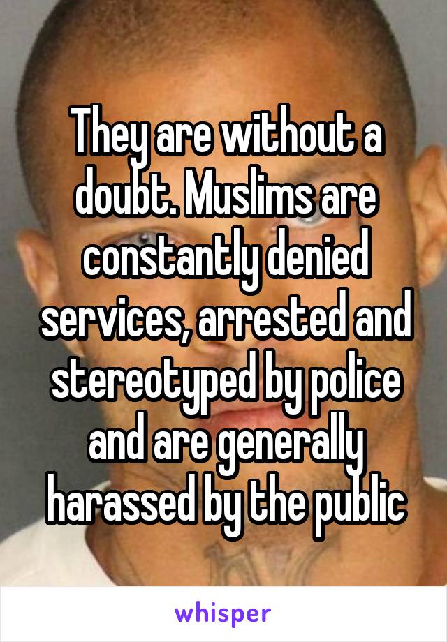 They are without a doubt. Muslims are constantly denied services, arrested and stereotyped by police and are generally harassed by the public