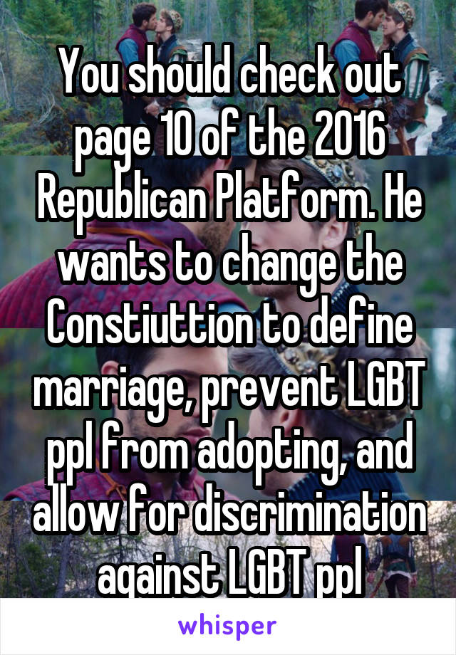 You should check out page 10 of the 2016 Republican Platform. He wants to change the Constiuttion to define marriage, prevent LGBT ppl from adopting, and allow for discrimination against LGBT ppl