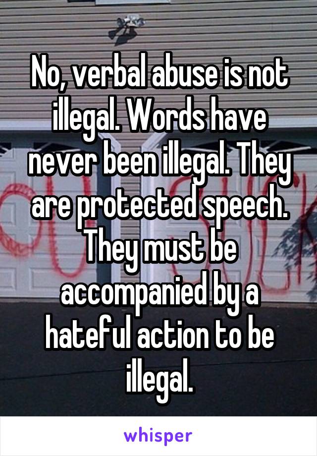 No, verbal abuse is not illegal. Words have never been illegal. They are protected speech. They must be accompanied by a hateful action to be illegal.