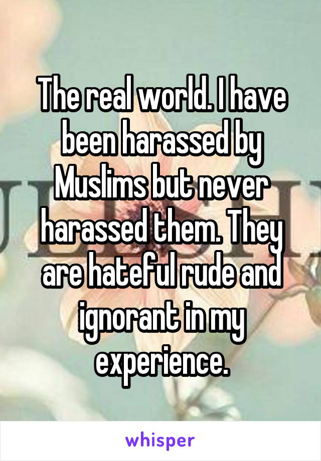 The real world. I have been harassed by Muslims but never harassed them. They are hateful rude and ignorant in my experience.