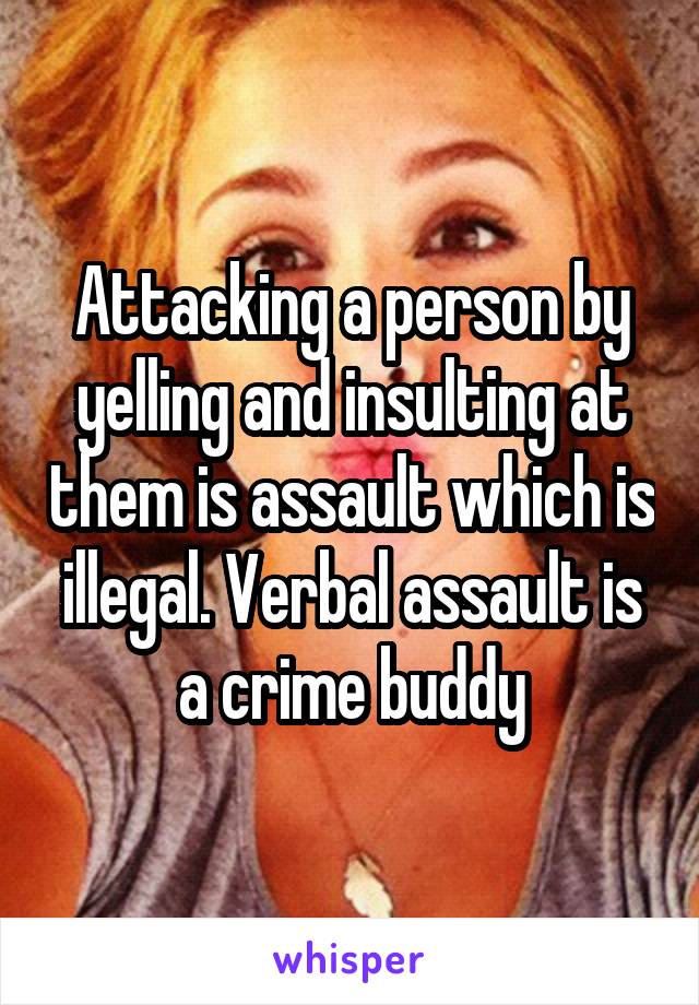 Attacking a person by yelling and insulting at them is assault which is illegal. Verbal assault is a crime buddy