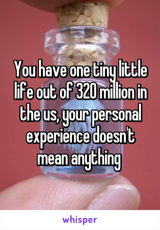 You have one tiny little life out of 320 million in the us, your personal experience doesn't mean anything 