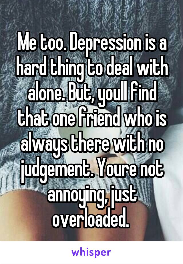 Me too. Depression is a hard thing to deal with alone. But, youll find that one friend who is always there with no judgement. Youre not annoying, just overloaded. 