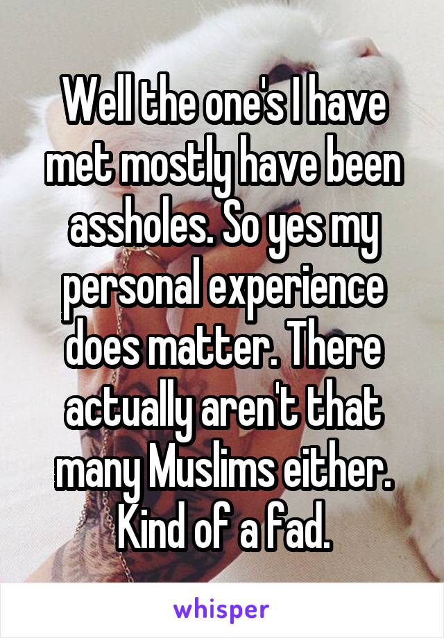 Well the one's I have met mostly have been assholes. So yes my personal experience does matter. There actually aren't that many Muslims either. Kind of a fad.