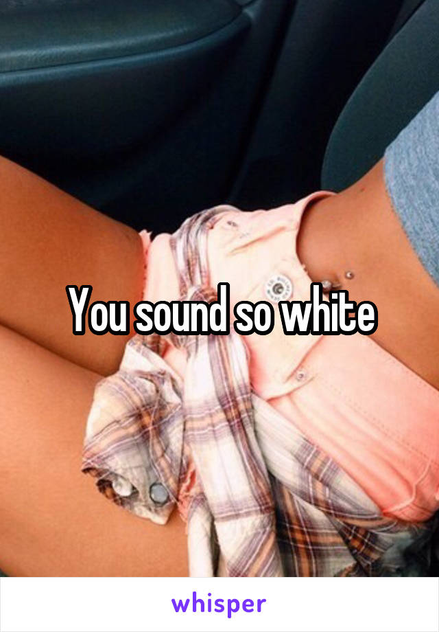 You sound so white