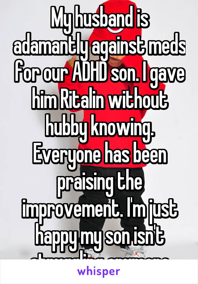 My husband is adamantly against meds for our ADHD son. I gave him Ritalin without hubby knowing. Everyone has been praising the improvement. I'm just happy my son isn't struggling anymore