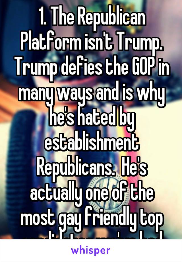 1. The Republican Platform isn't Trump. Trump defies the GOP in many ways and is why he's hated by establishment Republicans.  He's actually one of the most gay friendly top candidates we've had