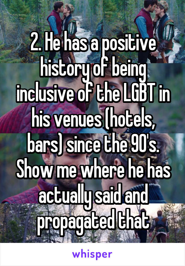 2. He has a positive history of being inclusive of the LGBT in his venues (hotels, bars) since the 90's. Show me where he has actually said and propagated that