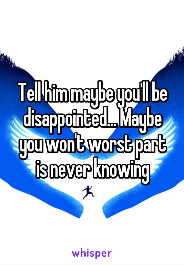 Tell him maybe you'll be disappointed... Maybe you won't worst part is never knowing