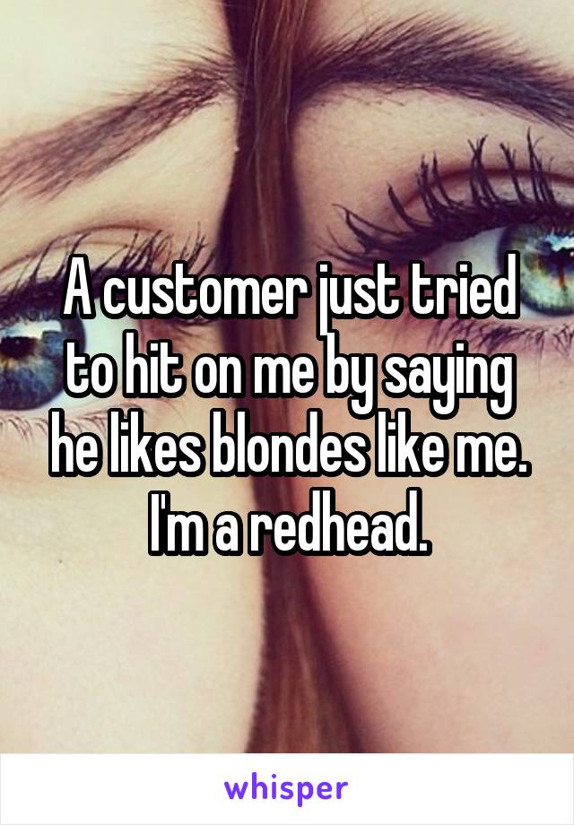 A customer just tried to hit on me by saying he likes blondes like me. I'm a redhead.