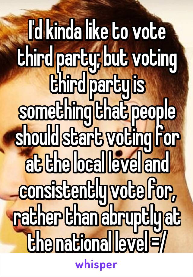 I'd kinda like to vote third party; but voting third party is something that people should start voting for at the local level and consistently vote for, rather than abruptly at the national level =/