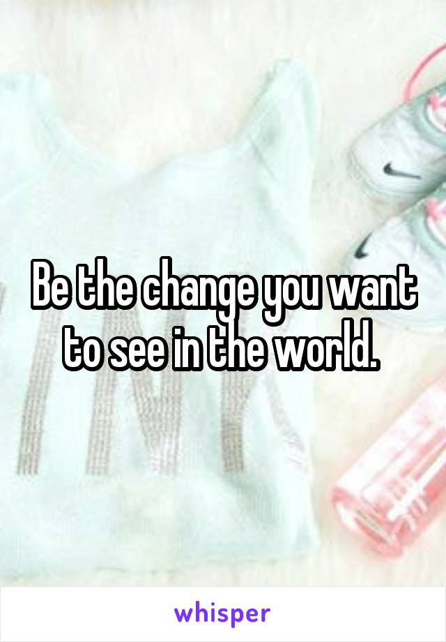 Be the change you want to see in the world. 