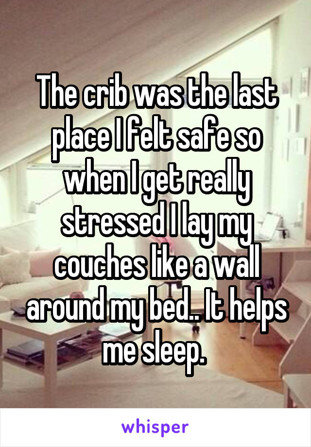 The crib was the last place I felt safe so when I get really stressed I lay my couches like a wall around my bed.. It helps me sleep. 