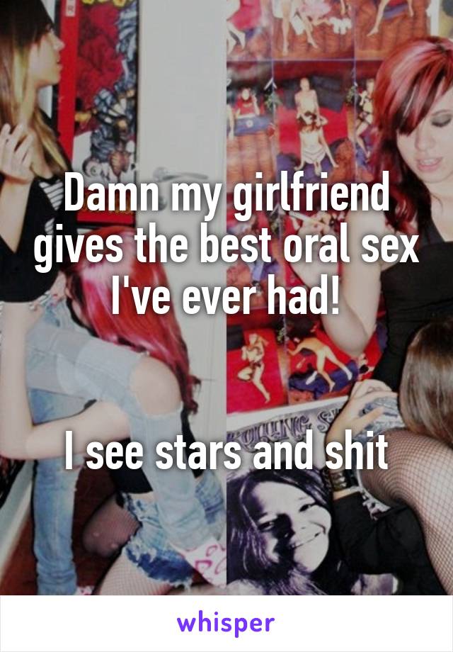 Damn my girlfriend gives the best oral sex I've ever had!


I see stars and shit