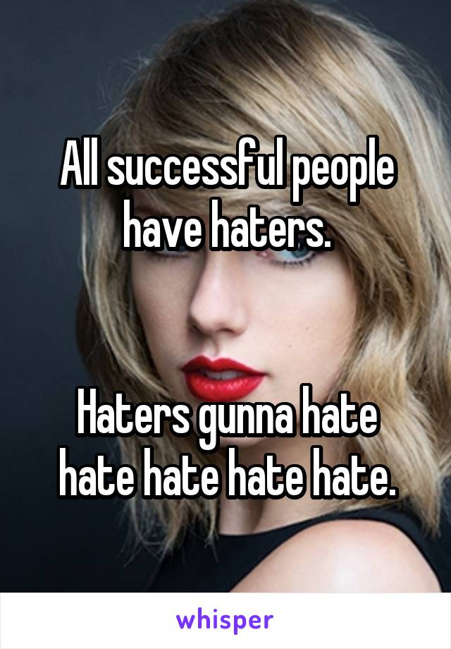 All successful people have haters.


Haters gunna hate hate hate hate hate.