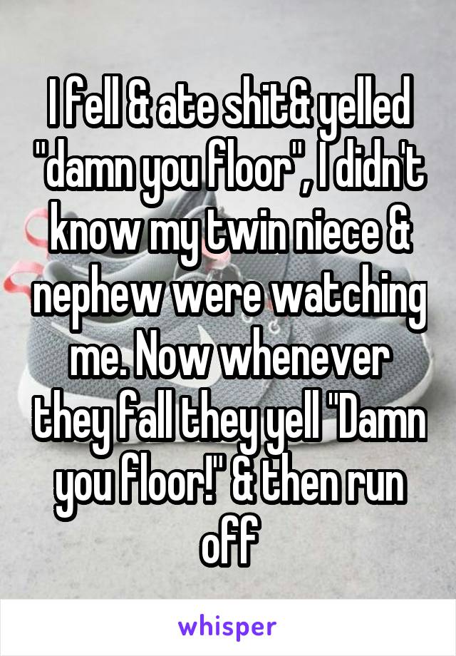 I fell & ate shit& yelled "damn you floor", I didn't know my twin niece & nephew were watching me. Now whenever they fall they yell "Damn you floor!" & then run off