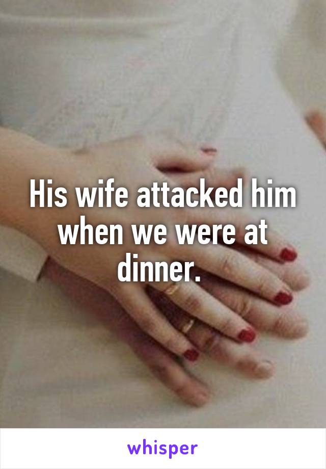His wife attacked him when we were at dinner. 