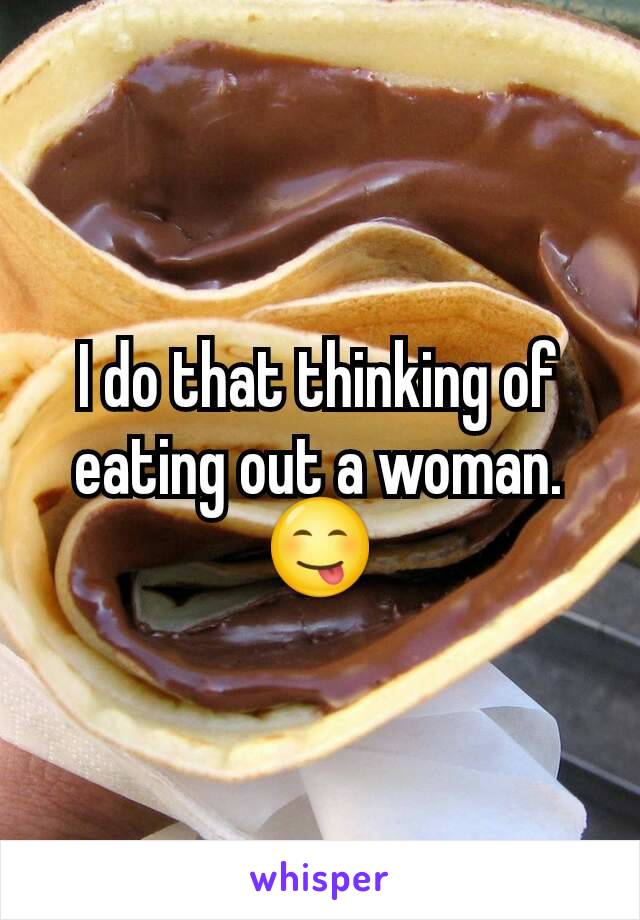 I do that thinking of eating out a woman. 😋