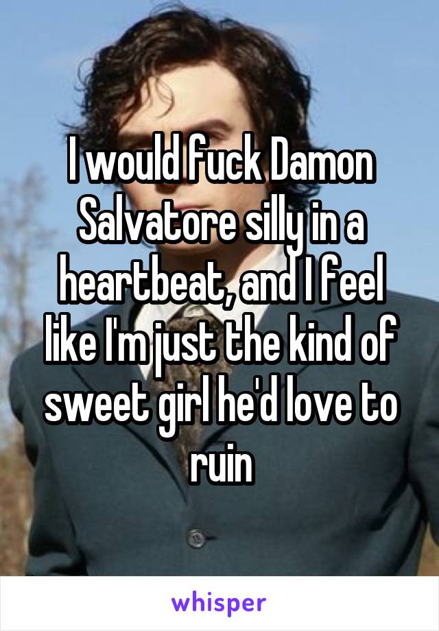 I would fuck Damon Salvatore silly in a heartbeat, and I feel like I'm just the kind of sweet girl he'd love to ruin