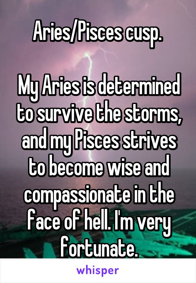 Aries/Pisces cusp. 

My Aries is determined to survive the storms, and my Pisces strives to become wise and compassionate in the face of hell. I'm very fortunate.