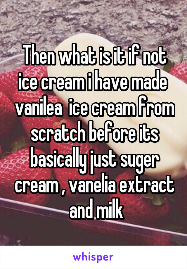 Then what is it if not ice cream i have made  vanilea  ice cream from scratch before its basically just suger cream , vanelia extract  and milk