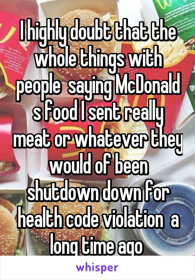 I highly doubt that the whole things with people  saying McDonald s food I sent really meat or whatever they would of been shutdown down for health code violation  a long time ago 