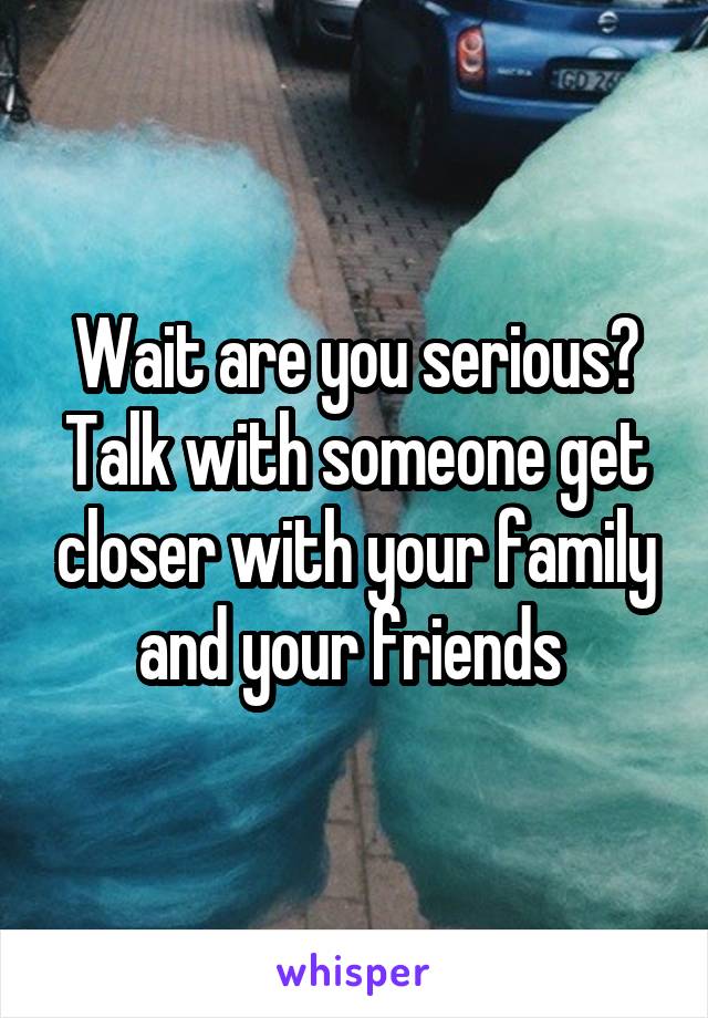 Wait are you serious?
Talk with someone get closer with your family and your friends 