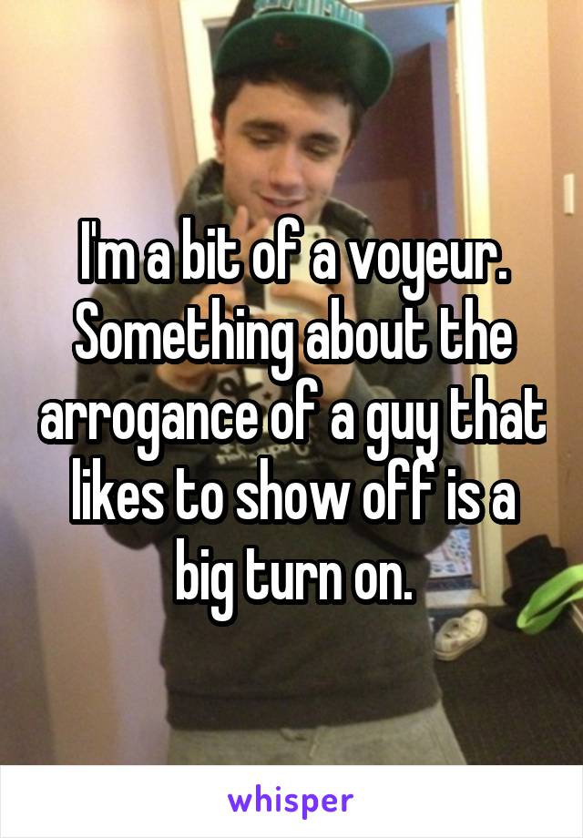I'm a bit of a voyeur. Something about the arrogance of a guy that likes to show off is a big turn on.