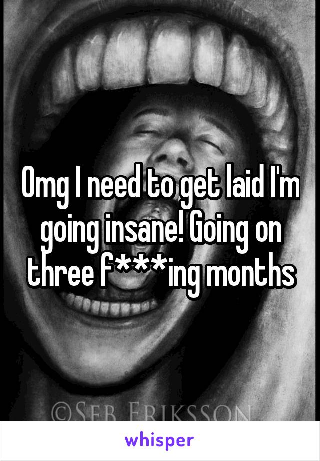 Omg I need to get laid I'm going insane! Going on three f***ing months