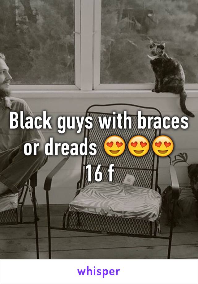 Black guys with braces or dreads 😍😍😍
16 f