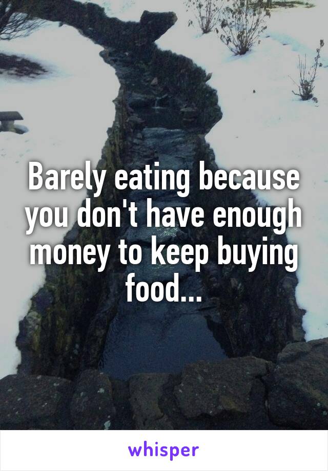 Barely eating because you don't have enough money to keep buying food...