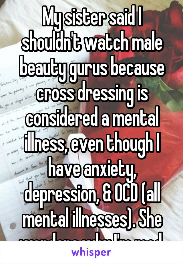 My sister said I shouldn't watch male beauty gurus because cross dressing is considered a mental illness, even though I have anxiety, depression, & OCD (all mental illnesses). She wonders why I'm mad.
