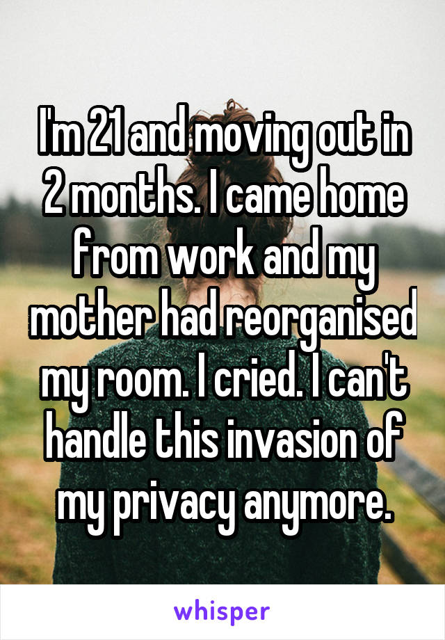 I'm 21 and moving out in 2 months. I came home from work and my mother had reorganised my room. I cried. I can't handle this invasion of my privacy anymore.